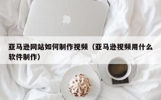 诸暨亚马逊网站如何制作视频（亚马逊视频用什么软件制作）
