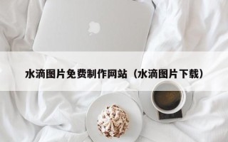 诸暨水滴图片免费制作网站（水滴图片下载）